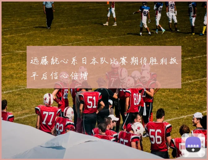 远藤航心系日本队比赛期待胜利扳平后信心倍增